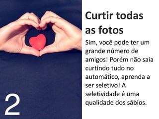   Curtir	
  todas	
  
as	
  fotos
2
Sim,	
  você	
  pode	
  ter	
  um	
  
grande	
  número	
  de	
  
amigos!	
  Porém	
  não	
  saia	
  
curtindo	
  tudo	
  no	
  
automático,	
  aprenda	
  a	
  
ser	
  seletivo!	
  A	
  
seletividade	
  é	
  uma	
  
qualidade	
  dos	
  sábios.
 