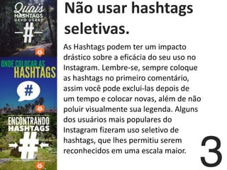   Não	
  usar	
  hashtags	
  
seletivas.
As	
  Hashtags	
  podem	
  ter	
  um	
  impacto	
  
drástico	
  sobre	
  a	
  eficácia	
  do	
  seu	
  uso	
  no	
  
Instagram.	
  Lembre-­‐se,	
  sempre	
  coloque	
  
as	
  hashtags	
  no	
  primeiro	
  comentário,	
  
assim	
  você	
  pode	
  exclui-­‐las	
  depois	
  de	
  
um	
  tempo	
  e	
  colocar	
  novas,	
  além	
  de	
  não	
  
poluir	
  visualmente	
  sua	
  legenda.	
  Alguns	
  
dos	
  usuários	
  mais	
  populares	
  do	
  
Instagram	
  fizeram	
  uso	
  seletivo	
  de	
  
hashtags,	
  que	
  lhes	
  permitiu	
  serem	
  
reconhecidos	
  em	
  uma	
  escala	
  maior.	
  
3
 
