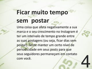   Ficar	
  muito	
  tempo	
  
sem	
  	
  postar	
  
4
Uma	
  coisa	
  que	
  afeta	
  negativamente	
  a	
  sua	
  
marca	
  e	
  o	
  seu	
  crescimento	
  no	
  Instagram	
  é	
  
ter	
  um	
  intervalo	
  de	
  tempo	
  grande	
  entre	
  
as	
  suas	
  postagens	
  (ou	
  seja,	
  ficar	
  dias	
  sem	
  
postar).	
  Tente	
  manter	
  um	
  certo	
  nível	
  de	
  
periodicidade	
  em	
  seus	
  posts	
  para	
  que	
  
seus	
  seguidores	
  permaneçam	
  em	
  contato	
  
com	
  você.
 
