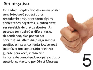   Ser	
  negativo	
  
	
  
5
Entenda	
  o	
  simples	
  fato	
  de	
  que	
  ao	
  postar	
  
uma	
  foto,	
  você	
  poderá	
  obter	
  
reconhecimento,	
  bem	
  como	
  alguns	
  
comentários	
  negativos.	
  A	
  crítica	
  deve	
  
ser	
  recebida	
  de	
  braços	
  abertos!	
  As	
  
pessoas	
  têm	
  opiniões	
  diferentes	
  e,	
  
dependendo,	
  elas	
  podem	
  ser	
  
construtivas!	
  Além	
  disso	
  seja	
  sempre	
  
positivo	
  em	
  seus	
  comentários,	
  se	
  você	
  
quer	
  fazer	
  um	
  comentário	
  negativo,	
  
guarde	
  para	
  você,	
  e	
  caso	
  seja	
  
importante	
  como	
  feedback	
  para	
  o	
  outro	
  
usuário,	
  contacte-­‐o	
  por	
  Direct	
  Message.
 