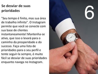 Se	
  desviar	
  de	
  suas	
  
prioridades	
  
6"Seu	
  tempo	
  é	
  finito,	
  mas	
  sua	
  área	
  
de	
  trabalho	
  infinita".	
  O	
  Instagram	
  
permite	
  que	
  você	
  se	
  conecte	
  com	
  
sua	
  base	
  de	
  clientes	
  
instantaneamente!	
  Mantenha-­‐se	
  
ativo,	
  que	
  isso	
  o	
  levará	
  para	
  o	
  
caminho	
  da	
  prosperidade	
  e	
  do	
  
sucesso.	
  Faça	
  uma	
  lista	
  de	
  
prioridades	
  para	
  o	
  seu	
  perfil	
  e	
  
tente	
  seguir-­‐la	
  sempre,	
  é	
  muito	
  
fácil	
  se	
  desviar	
  de	
  suas	
  prioridades	
  
enquanto	
  navega	
  no	
  Instagram.
 