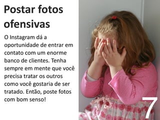   Postar	
  fotos	
  
ofensivas
O	
  Instagram	
  dá	
  a	
  
oportunidade	
  de	
  entrar	
  em	
  
contato	
  com	
  um	
  enorme	
  
banco	
  de	
  clientes.	
  Tenha	
  
sempre	
  em	
  mente	
  que	
  você	
  
precisa	
  tratar	
  os	
  outros	
  
como	
  você	
  gostaria	
  de	
  ser	
  
tratado.	
  Então,	
  poste	
  fotos	
  
com	
  bom	
  senso!
7
 