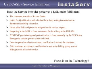 USE CASE - Service fulfillment The customer provides a Service Order. Initial Pre Qualification and a limited local loop testing is carried out to determine feasibility of service. Inside plant DSLAM ports are assigned to the service request. Jumpering at the MDF is done to connect the local loop to the DSLAM. ATM PVC provisioning and port activation is done manually by the NOC team through the vendor specific NMS and EMS. Once the ports have been activated , notification is sent to the customer. After customer acceptance , notification is sent to the billing group to start billing for the activated service.  How the Service Provider perceives a DSL order fulfillment Focus is on the Technology ! 