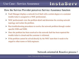 Use Case : Service Assurance Fault Manager displays a network level fault with a certain degree or a customer trouble ticket is assigned to a NOC professional.. NOC professionals view the problem detail and determine the existing network topology and isolate the problem. Run troubleshooting procedures to resolve the network problem through vendor specific EMS and NMS. Once the problem has been resolved or the network fault has been repaired the trouble ticket is closed and the customer is informed. If the problem cannot be solved directly by the NOC team then it needs to be staged to other teams or field engineers. How the Service Provider perceives Service Assurance function Network oriented & Reactive process ! 