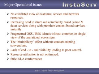 Major Operational issues No correlated view of customer, service and network resources. Increasing need to churn out commodity based (voice & data) services along with premium content based services instantly. Fragmented OSS / BSS islands without common or single view of the operational ecosystem. The ‘Multiplicity’ effect without standard naming conventions. Lack of end - to - end visibility leading to poor control. Resource utilization is not optimized.  Strict SLA conformance 