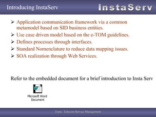 Introducing InstaServ Application communication framework via a common metamodel based on SID business entities. Use case driven model based on the e-TOM guidelines. Defines processes through interfaces. Standard Nomenclature to reduce data mapping issues. SOA realization through Web Services. Refer to the embedded document for a brief introduction to Insta Serv 