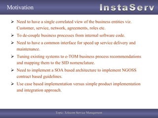Motivation Need to have a single correlated view of the business entities viz. Customer, service, network, agreements, roles etc. To de-couple business processes from internal software code. Need to have a common interface for speed up service delivery and maintenance. Tuning existing systems to e-TOM business process recommendations and mapping them to the SID nomenclature. Need to implement a SOA based architecture to implement NGOSS contract based guidelines. Use case based implementation versus simple product implementation and integration approach. 