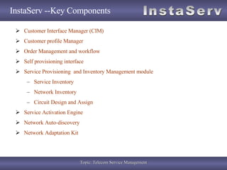 InstaServ --Key Components Customer Interface Manager (CIM) Customer profile Manager  Order Management and workflow Self provisioning interface Service Provisioning  and Inventory Management module Service Inventory  Network Inventory  Circuit Design and Assign Service Activation Engine Network Auto-discovery Network Adaptation Kit 