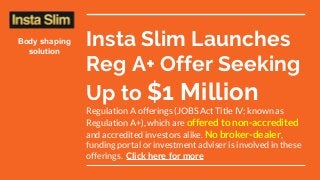 Insta Slim Launches
Reg A+ Offer Seeking
Up to $1 Million
Regulation A offerings (JOBS Act Title IV; known as
Regulation A+), which are offered to non-accredited
and accredited investors alike. No broker-dealer,
funding portal or investment adviser is involved in these
offerings. Click here for more
Body shaping
solution
 