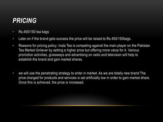 PRICING
• Rs.400/150 tea bags
• Later on if the brand gets success the price will be raised to Rs.450/150bags.
• Reasons for pricing policy: Insta Tea is competing against the main player on the Pakistan
Tea Market Unilever by setting a higher price but offering more value for it. Various
promotion activities, giveaways and advertising on radio and television will help to
establish the brand and gain market shares.
• we will use the penetrating strategy to enter in market. As we are totally new brand The
price charged for products and services is set artificially low in order to gain market share.
Once this is achieved, the price is increased.
 