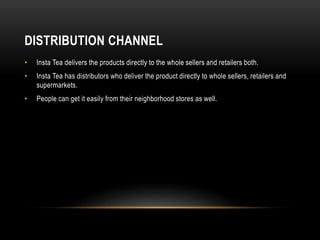 DISTRIBUTION CHANNEL
• Insta Tea delivers the products directly to the whole sellers and retailers both.
• Insta Tea has distributors who deliver the product directly to whole sellers, retailers and
supermarkets.
• People can get it easily from their neighborhood stores as well.
 