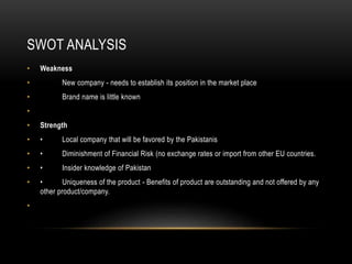 SWOT ANALYSIS
• Weakness
• New company - needs to establish its position in the market place
• Brand name is little known
•
• Strength
• • Local company that will be favored by the Pakistanis
• • Diminishment of Financial Risk (no exchange rates or import from other EU countries.
• • Insider knowledge of Pakistan
• • Uniqueness of the product - Benefits of product are outstanding and not offered by any
other product/company.
•
 