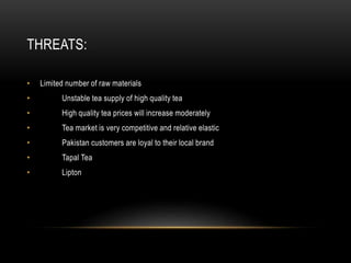 THREATS:
• Limited number of raw materials
• Unstable tea supply of high quality tea
• High quality tea prices will increase moderately
• Tea market is very competitive and relative elastic
• Pakistan customers are loyal to their local brand
• Tapal Tea
• Lipton
 