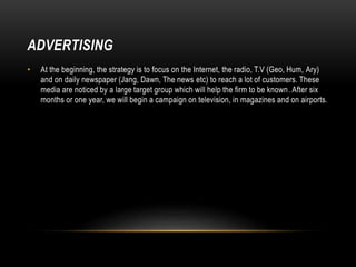 ADVERTISING
• At the beginning, the strategy is to focus on the Internet, the radio, T.V (Geo, Hum, Ary)
and on daily newspaper (Jang, Dawn, The news etc) to reach a lot of customers. These
media are noticed by a large target group which will help the firm to be known. After six
months or one year, we will begin a campaign on television, in magazines and on airports.
 