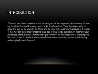 INTRODUCTION
The basic idea behind insta tea is that it is designed for the people who don’t have much time
e.g if a student or an office going person woke up late and don’t have time to put water on
stove and wait for the water to get boiled and then add milk, sugar and tea leaves in it. instead
of that they can make tea by grabbing a tea bag of insta tea by putting in hot water and your
perfect cup of tea is ready. So there was a gap in market the trend of people is changing now
the products which save time are more preferable by the consumer because time is money
and everybody needs to save it.
 