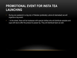 PROMOTIONAL EVENT FOR INSTA TEA
LAUNCHING
• During one weekend in a big city in Pakistan (preferably Lahore & Islamabad) we will
organize a big event.
• - In the street, there will be hostesses with special clothes who will distribute samples and
cups with tea to offer the product to passer-by. They will distribute flyers as well.
 