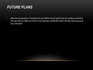 FUTURE PLANS
• After the successful of insta tea we can further launch green tea and coffee as well but
first we have to make our trust on our precious customers which are the main source of
our motivation.
 