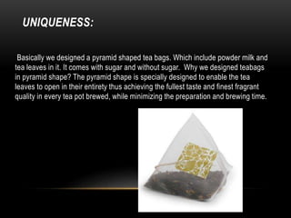 UNIQUENESS:
Basically we designed a pyramid shaped tea bags. Which include powder milk and
tea leaves in it. It comes with sugar and without sugar. Why we designed teabags
in pyramid shape? The pyramid shape is specially designed to enable the tea
leaves to open in their entirety thus achieving the fullest taste and finest fragrant
quality in every tea pot brewed, while minimizing the preparation and brewing time.
 