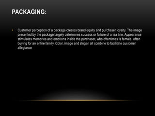 PACKAGING:
• Customer perception of a package creates brand equity and purchaser loyalty. The image
presented by the package largely determines success or failure of a tea line. Appearance
stimulates memories and emotions inside the purchaser, who oftentimes is female, often
buying for an entire family. Color, image and slogan all combine to facilitate customer
allegiance
 