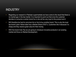 INDUSTRY
• Regarding our research in Pakistan supermarkets we have come to the result that there is
no market gap in the tea market. It is important to point out that once the customer
decides to consume a certain brand he or she will be very loyal to the product and it
• Will therefore be hard to convince him or her to buy another brand. This is why the local
tea brand Lipton Yellow label has a Market Share of 60 %. Customers like it because it is
cheap and they receive great value for their money.
• With the brand Insta Tea we are going to introduce innovative products in an existing
market and focus on Market Development.
 