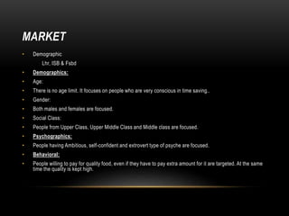 MARKET
• Demographic
Lhr, ISB & Fsbd
• Demographics:
• Age:
• There is no age limit. It focuses on people who are very conscious in time saving..
• Gender:
• Both males and females are focused.
• Social Class:
• People from Upper Class, Upper Middle Class and Middle class are focused.
• Psychographics:
• People having Ambitious, self-confident and extrovert type of psyche are focused.
• Behavioral:
• People willing to pay for quality food, even if they have to pay extra amount for it are targeted. At the same
time the quality is kept high.
 