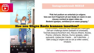Instagramtrend: REELS
@INSTAPROOFNL @KIRSTENJASSIES
“Pak het podium en entertain je volgers:  
kies een kort fragment uit een liedje en neem in een
nieuwe context je eigen video op.  
Bedenk typetjes, verkleed je en wees grappig.”
 
Contentideeën: Meedoen aan bestaande challenges 
Zelf een challenge starten (betaald of onbetaald),
Tutorials (beauty/food/tech etc), Nieuws (ﬂitsen), Illusies,
Pranks, Lifehacks, Memes, Humor (grapjes, vallen,
awkward), Lijstjes (de 3 beste … de 5 slechtste …)

Q&A (vraag je volgers wat ze van je willen weten),
Inhakers

Hoe zou Sligro Reels kunnen inzetten?
 