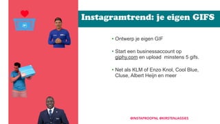• Ontwerp je eigen GIF 
• Start een businessaccount op
giphy.com en upload minstens 5 gifs.  
• Net als KLM of Enzo Knol, Cool Blue,
Cluse, Albert Heijn en meer
Instagramtrend: je eigen GIFS
@INSTAPROOFNL @KIRSTENJASSIES
 