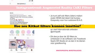 Instagramtrend: Augmented Reality (AR) Filters
@INSTAPROOFNL @KIRSTENJASSIES
• Je kunt zelf ook filters (laten) maken
zoals HEMA dat deed met bureau
Gospooky voor hun subbrand B.A.E.  
• Check ook de Nederlandse Chris Pelk
die gezichtsfilters maakt voor Instagram
en veel Internationale artiesten
@chrispelk 
• Dit doe je door de 3D filters te
ontwerpen in de software van Facebook
Spark AR Studio en ze dan in te dienen
voor goedkeuring
Hoe zou Kitkat ﬁlters kunnen inzetten?
 