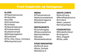 Food Inspiratie op Instagram
GROTE CHEFS
@DavidChang 

@ReneRedzepinoma 

@mrniland 

@alain_passard 

@annesophiepic 


FOODCRITICS
@Elizabethonfood 

@maragrimm 

@the_thejgold 

@Pete_wells 

IG-ERS
@Thepioneerwoman 

@miljuschka 

@yourlbb 

@ohmyfoodness 

@Culinessa

@Uitpaulineskeuken 

@Chickslovefood 

@Lekkerensimpel 

@Dehippevegetarier 

@Susanaretz 

@The_Holy_Kauw_Company 

@MoniquevanLoon
MEDIA
@Thefoodnetwork 

@deliciousnederland 

@foodiesmagazine 

@24kitchennl 

RESTAURANTS
@momolongplay 

@theavocadoshow 

@plukamsterdam 

@ilovesla 

@thestreetfoodclub
FOOD INNOVATIES
@willicroft.store 

@Ayce_Sorbets

@Icestamp.nl
 