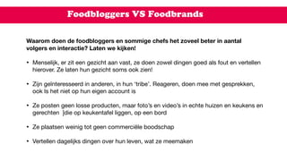 Foodbloggers VS Foodbrands
Waarom doen de foodbloggers en sommige chefs het zoveel beter in aantal
volgers en interactie? Laten we kijken!
• Menselijk, er zit een gezicht aan vast, ze doen zowel dingen goed als fout en vertellen
hierover. Ze laten hun gezicht soms ook zien!  
• Zijn geïnteresseerd in anderen, in hun ‘tribe’. Reageren, doen mee met gesprekken,
ook ls het niet op hun eigen account is

• Ze posten geen losse producten, maar foto’s en video’s in echte huizen en keukens en
gerechten  ]die op keukentafel liggen, op een bord  
• Ze plaatsen weinig tot geen commerciële boodschap  
• Vertellen dagelijks dingen over hun leven, wat ze meemaken
 
