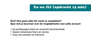 En nu JIJ (opdracht 15 min)
Dus? Hoe gaan jullie het vanaf nu aanpakken?
Spar met je buurman over de mogelijkheden voor jullie account 


• De proﬁelpagina (tekst en overzicht berichtenfeed) 

• Goede herkenbare foto’s en stories 

• Copy die oproept tot interactie
 