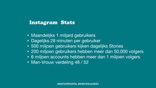 • Maandelijks 1 miljard gebruikers

• Dagelijks 28 minuten per gebruiker

• 500 miljoen gebruikers kijken dagelijks Stories

• 200 miljoen gebruikers hebben meer dan 50.000 volgers

• 6 miljoen accounts hebben meer dan 1 miljoen volgers

• Man-Vrouw verdeling 48 / 52
Instagram Stats
@INSTAPROOFNL @KIRSTENJASSIES
 
