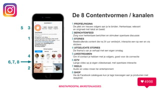 De 8 Contentvormen / kanalen
1.PROFIELPAGINA 
De plek om nieuwe volgers aan je te binden. Herkenbaar, relevant 
en origineel met tekst en beeld

2.BERICHTENFEED 
Zorg voor herkenbare berichten en stimuleer openbare discussie

3.STORIES 
Beeldvullende content die na 24 uur verdwijnt, interactie een-op een en via
stickers

4.UITGELICHTE STORIES 
De thema’s van je verhaal met een eigen omslag

5.LIVESTREAMEN 
Om irl contact je hebben met je volgers, goed voor de connectie

6.IGTV 
Lange video op je eigen videokanaal, met openbare interactie

7.REELS 
Audio en video mixen ter entertainment

8.SHOP 
Via de Facebook catalogues kun je tags toevoegen aan je producten met
deeplinkt
@INSTAPROOFNL @KIRSTENJASSIES
1
2
3
4
5
6,7, 8
 