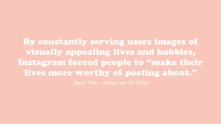 By constantly serving users images of
visually appealing lives and hobbies,
Instagram forced people to “make their
lives more worthy of posting about.”
- Sarah Frier - Auteur van No Filter -
 