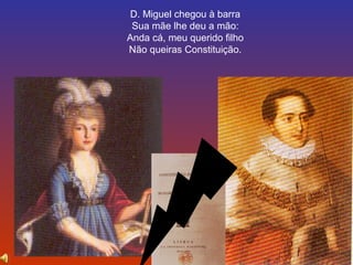 D. Miguel chegou à barra 
Sua mãe lhe deu a mão: 
Anda cá, meu querido filho 
Não queiras Constituição. 
 