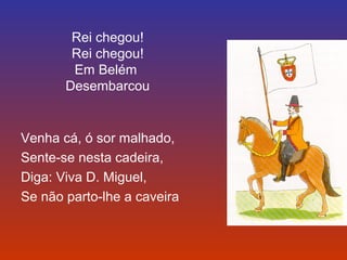 Rei chegou! 
Rei chegou! 
Em Belém 
Desembarcou 
Venha cá, ó sor malhado, 
Sente-se nesta cadeira, 
Diga: Viva D. Miguel, 
Se não parto-lhe a caveira 
 