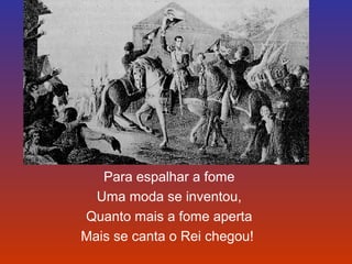 Para espalhar a fome 
Uma moda se inventou, 
Quanto mais a fome aperta 
Mais se canta o Rei chegou! 
 