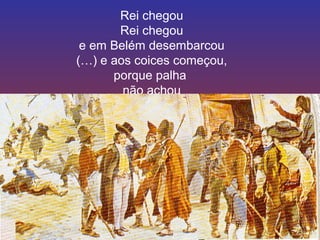 Rei chegou 
Rei chegou 
e em Belém desembarcou 
(…) e aos coices começou, 
porque palha 
não achou 
 