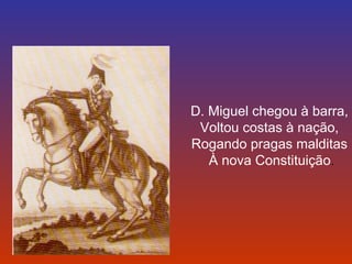 D. Miguel chegou à barra, 
Voltou costas à nação, 
Rogando pragas malditas 
À nova Constituição. 
 