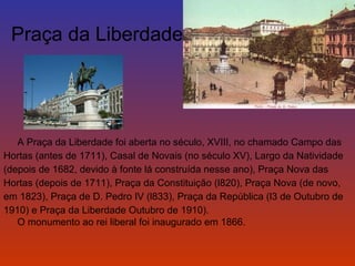 Praça da Liberdade 
A Praça da Liberdade foi aberta no século, XVIII, no chamado Campo das 
Hortas (antes de 1711), Casal de Novais (no século XV), Largo da Natividade 
(depois de 1682, devido à fonte lá construída nesse ano), Praça Nova das 
Hortas (depois de 1711), Praça da Constituição (l820), Praça Nova (de novo, 
em 1823), Praça de D. Pedro IV (l833), Praça da República (l3 de Outubro de 
1910) e Praça da Liberdade Outubro de 1910). 
O monumento ao rei liberal foi inaugurado em 1866. 
 