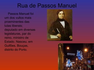 Rua de Passos Manuel 
Passos Manuel foi 
um dos vultos mais 
proeminentes das 
lutas liberais; 
deputado em diversas 
legislaturas, par do 
reino, ministro de 
Estado. Nasceu. em 
Guifões, Bouças, 
distrito do Porto. 
 