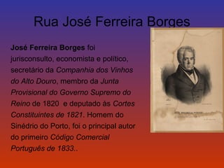 Rua José Ferreira Borges 
José Ferreira Borges foi 
jurisconsulto, economista e político, 
secretário da Companhia dos Vinhos 
do Alto Douro, membro da Junta 
Provisional do Governo Supremo do 
Reino de 1820 e deputado às Cortes 
Constituintes de 1821. Homem do 
Sinédrio do Porto, foi o principal autor 
do primeiro Código Comercial 
Português de 1833.. 
 