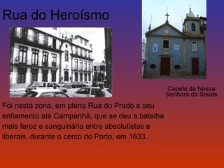 Capela de Nossa 
Senhora da Saúde 
Rua do Heroísmo 
Foi nesta zona, em plena Rua do Prado e seu 
enfiamento até Campanhã, que se deu a batalha 
mais feroz e sanguinária entre absolutistas e 
liberais, durante o cerco do Porto, em 1833. 
 