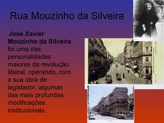 Rua Mouzinho da Silveira 
José Xavier 
Mouzinho da Silveira 
foi uma das 
personalidades 
maiores da revolução 
liberal, operando, com 
a sua obra de 
legislador, algumas 
das mais profundas 
modificações 
institucionais. 
 