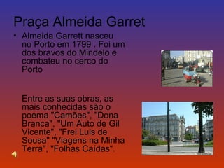 Praça Almeida Garret 
• Almeida Garrett nasceu 
no Porto em 1799 . Foi um 
dos bravos do Mindelo e 
combateu no cerco do 
Porto 
Entre as suas obras, as 
mais conhecidas são o 
poema "Camões", "Dona 
Branca", "Um Auto de Gil 
Vicente", "Frei Luis de 
Sousa" "Viagens na Minha 
Terra", "Folhas Caídas“. 
 