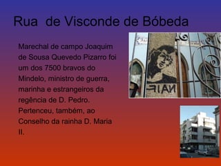 Rua de Visconde de Bóbeda 
Marechal de campo Joaquim 
de Sousa Quevedo Pizarro foi 
um dos 7500 bravos do 
Mindelo, ministro de guerra, 
marinha e estrangeiros da 
regência de D. Pedro. 
Pertenceu, também, ao 
Conselho da rainha D. Maria 
II. 
 