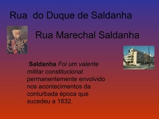 Rua do Duque de Saldanha 
Rua Marechal Saldanha 
Saldanha Foi um valente 
militar constitucional 
permanentemente envolvido 
nos acontecimentos da 
conturbada época que 
sucedeu a 1832. 
 