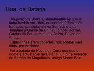 Rua da Bataria 
As posições liberais, semelhantes às que já 
tinha havido em 1809, quando da 2.ª invasão 
francesa, principiavam no Seminário e daí 
seguiam à Quinta da China, Lomba, Bonfim, 
Goelas de Pau, ermida do Cativo, Póvoa de 
Cima... 
Estas linhas eram cobertas, nos pontos mais 
altos, por artilharia. 
Foi a bateria da Póvoa de Cima que deu o 
nome à actual Rua da Bataria, junto da Avenida 
de Fernão de Magalhães, antigo Monte Belo 
 