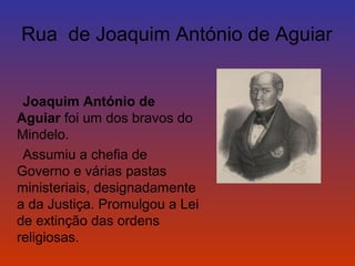 Rua de Joaquim António de Aguiar 
Joaquim António de 
Aguiar foi um dos bravos do 
Mindelo. 
Assumiu a chefia de 
Governo e várias pastas 
ministeriais, designadamente 
a da Justiça. Promulgou a Lei 
de extinção das ordens 
religiosas. 
 