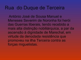 Rua do Duque de Terceira 
António José de Sousa Manuel e 
Meneses Severim de Noronha foi herói 
das Guerras liberais, tendo recebido a 
mais alta distinção nobiliárquica, a par da 
ascensão à dignidade de Marechal, em 
virtude da denodada resistência que 
promoveu na ilha Terceira contra as 
forças miguelistas. 
 